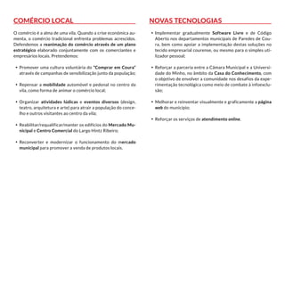 Comércio Local
O comércio é a alma de uma vila. Quando a crise económica au-
menta, o comércio tradicional enfrenta problemas acrescidos.
Defendemos a reanimação do comércio através de um plano
estratégico elaborado conjuntamente com os comerciantes e
empresários locais. Pretendemos:
•	 Promover uma cultura voluntária do “Comprar em Coura”
através de campanhas de sensibilização junto da população;
•	 Repensar a mobilidade automóvel e pedonal no centro da
vila, como forma de animar o comércio local;
•	 Organizar atividades lúdicas e eventos diversos (design,
teatro, arquitetura e arte) para atrair a população do conce-
lho e outros visitantes ao centro da vila;
•	 Reabilitar/requalificar/manter os edifícios do Mercado Mu-
nicipal e Centro Comercial do Largo Hintz Ribeiro;
•	 Reconverter e modernizar o funcionamento do mercado
municipal para promover a venda de produtos locais.
Novas Tecnologias
•	 Implementar gradualmente Software Livre e de Código
Aberto nos departamentos municipais de Paredes de Cou-
ra, bem como apoiar a implementação destas soluções no
tecido empresarial courense, ou mesmo para o simples uti-
lizador pessoal;
•	 Reforçar a parceria entre a Câmara Municipal e a Universi-
dade do Minho, no âmbito da Casa do Conhecimento, com
o objetivo de envolver a comunidade nos desafios da expe-
rimentação tecnológica como meio de combate à infoexclu-
são;
•	 Melhorar e reinventar visualmente e graficamente a página
web do município;
•	 Reforçar os serviços de atendimento online.
 