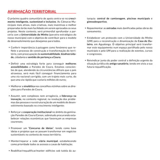 Afirmação territorial
O próximo quadro comunitário de apoio centra-se no cresci-
mento inteligente, sustentável e inclusivo. As Câmaras Mu-
nicipais mais ativas, mais criativas, mais inventivas e melhor
preparadas terão mais facilidade em verem aprovados os seus
projetos. Neste contexto, será primordial aprofundar a par-
ceria com a Universidade do Minho (parceiro estratégico do
nosso município) com o objetivo de contribuir para o modelo
de desenvolvimento que desejamos para todos.
•	Conferir importância à paisagem como fenómeno que re-
flete o processo de construção e transformação do terri-
tório, com preocupação da sustentabilidade, biodiversida-
de, cidadania e sentido de pertença a Coura;
•	Definir uma estratégia forte para conseguir melhores
acessibilidades a Paredes de Coura. Estamos conscien-
tes de que, atendendo às circunstâncias difíceis que o país
atravessa, será mais fácil conseguir financiamento para
uma via nacional corrigida, com um trajeto mais curto, do
que uma via rápida que custaria milhões de euros;
•	Melhorar a sinalética nos concelhos vizinhos sobre as dire-
ções para Paredes de Coura.
•	Assumir, sem complexos nem arrogância, a liderança na
inovação, no contexto regional, na resolução dos proble-
mas das pessoas e na estruturação de um modelo de desen-
volvimento baseado no crescimento inteligente;
•	Reforçar a cooperação institucional no âmbito da gemina-
ção Paredes de Coura/Cenon, sobretudo procurando esta-
belecer relações económicas que favoreçam as empresas
courenses;
•	Promover um “Concurso de Ideias”, tendo como base
ideias e projetos que se possam transformar em negócios
sustentáveis no contexto do nosso território;
•	Manter/reparar a rede viária municipal, estabelecendo
como prioridade todos os acessos a casas de habitação;
•	Reabilitar/requalificar/manter edifícios sob tutela da au-
tarquia: central de camionagem, piscinas municipais e
gimnodesportivo.
•	Repavimentar as estradas mais danificadas pelas obras do
saneamento;
•	Estabelecer um protocolo com a Universidade do Minho
(UM) para a reconstrução e dinamização da Casa do Ou-
teiro, em Agualonga. O objetivo principal será transfor-
mar este equipamento num espaço partilhado pelo nosso
município e pela UM para a realização de eventos, cursos
e congressos;
•	Reivindicar junto do poder central a definição urgente da
situação jurídica do antigo sanatório, tendo em vista a sua
futura requalificação.
 