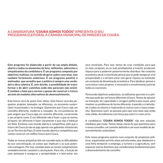 Este programa foi elaborado a partir de um amplo debate,
aberto a todos os elementos da lista, militantes, aderentes e
simpatizantes da candidatura. É um programa composto por
objetivos realistas, no sentido de gerar ações concretas, mas
também fortemente ambicioso. É um programa positivo e
motivador, que acredita que a política é sempre uma verda-
deira obra coletiva. É, sem dúvida, a possibilidade de trans-
formar e de abrir caminhos onde eles pareciam não existir.
É também a base para sermos capazes de construir o futuro
através de modelos alternativos de desenvolvimento.
Este futuro será de quem tiver ideias. Este futuro será dos pe-
quenos projetos baseados na diferença, na economia susten-
tável, humanizada e na ecologia. Queremos que Coura seja um
concelho diferente, moderno e inovador. As circunstâncias do
país exigem que Coura siga um caminho diferente, construindo
o seu próprio rumo. E ser diferente não é fazer o que os outros
já fazem; ser diferente é fazer claramente o que não é habitual
ser feito. Estamos num mundo aberto e competitivo, pelo que o
futuro de Coura já não se joga apenas nos gabinetes ministeriais
ou no Terreiro do Paço. É neste mundo aberto e competitivo que
vamos construir um melhor futuro para Coura.
Todas as nossas propostas têm em consideração as dificuldades
da sua concretização, os custos que implicam e as suas poten-
ciais vantagens. Por isso, consideramos os nossos compromissos
verdadeiramente razoáveis e alcançáveis. Para nós, a função de
uma autarquia é assegurar a prosperidade e o bem-estar aos
seus munícipes. Para isso, temos de criar condições para que
os mais corajosos, ou os mais predispostos a investir, produzam
riqueza para a poderem posteriormente distribuir. No contexto
económico atual, é uma ilusão pensar que se pode assegurar a tal
prosperidade e o tal bem-estar sem gerar riqueza ou estimular
um contexto de dinamização económica. Para idealizar, pensar e
concretizar estes projetos, é necessário o envolvimento justo de
todos os courenses.
Parecendo objetivos audaciosos, acreditamos que este é o cami-
nho que pode dar um futuro diferente a Coura. Temos de apostar
na inovação, ter capacidade e coragem política para ousar, para
resolver os problemas de forma diferente, trazendo a criativida-
de a todos os setores e inspirando os outros com o nosso empe-
nho. Queremos ouvir as pessoas para que esta base seja ainda
mais sólida. Acreditamos com força que este é o rumo certo.
A candidatura “Coura Somos Todos” não tem soluções
imediatas para tudo. Temos ideias claras do que queremos para
o nosso concelho, um caminho definido e um novo modelo de de-
senvolvimento sustentável.
Este nosso programa assenta num conjunto de propostas polí-
ticas, organizadas em três eixos estruturantes, que obedecem a
uma linha temporal: o emprego, o turismo e a agricultura, sem
esquecer outros domínios que consideramos fundamentais para
o desenvolvimento do concelho:
A candidatura “Coura Somos Todos” apresenta o seu
Programa Eleitoral à Câmara Municipal de Paredes de Coura.
 