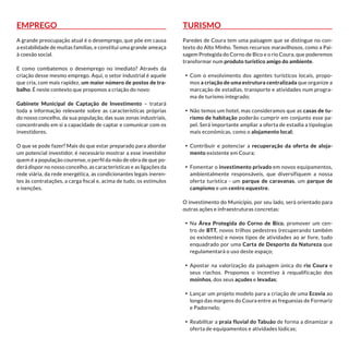 Emprego
A grande preocupação atual é o desemprego, que põe em causa
a estabilidade de muitas famílias, e constitui uma grande ameaça
à coesão social.
E como combatemos o desemprego no imediato? Através da
criação desse mesmo emprego. Aqui, o setor industrial é aquele
que cria, com mais rapidez, um maior número de postos de tra-
balho. É neste contexto que propomos a criação do novo:
Gabinete Municipal de Captação de Investimento – tratará
toda a informação relevante sobre as características próprias
do nosso concelho, da sua população, das suas zonas industriais,
concentrando em si a capacidade de captar e comunicar com os
investidores.
O que se pode fazer? Mais do que estar preparado para abordar
um potencial investidor, é necessário mostrar a esse investidor
quem é a população courense, o perfil da mão de obra de que po-
derá dispor no nosso concelho, as características e as ligações da
rede viária, da rede energética, as condicionantes legais ineren-
tes às contratações, a carga fiscal e, acima de tudo, os estímulos
e isenções.
Turismo
Paredes de Coura tem uma paisagem que se distingue no con-
texto do Alto Minho. Temos recursos maravilhosos, como a Pai-
sagem Protegida do Corno de Bico e o rio Coura, que poderemos
transformar num produto turístico amigo do ambiente.
•	 Com o envolvimento dos agentes turísticos locais, propo-
mos a criação de uma estrutura centralizada que organize a
marcação de estadias, transporte e atividades num progra-
ma de turismo integrado;
•	 Não temos um hotel, mas consideramos que as casas de tu-
rismo de habitação poderão cumprir em conjunto esse pa-
pel. Será importante ampliar a oferta de estadia a tipologias
mais económicas, como o alojamento local;
•	 Contribuir e potenciar a recuperação da oferta de aloja-
mento existente em Coura;
•	 Fomentar o investimento privado em novos equipamentos,
ambientalmente responsáveis, que diversifiquem a nossa
oferta turística - um parque de caravanas, um parque de
campismo e um centro equestre.
O investimento do Município, por seu lado, será orientado para
outras ações e infraestruturas concretas:
•	 Na Área Protegida do Corno de Bico, promover um cen-
tro de BTT, novos trilhos pedestres (recuperando também
os existentes) e novos tipos de atividades ao ar livre, tudo
enquadrado por uma Carta de Desporto da Natureza que
regulamentará o uso deste espaço;
•	 Apostar na valorização da paisagem única do rio Coura e
seus riachos. Propomos o incentivo à requalificação dos
moinhos, dos seus açudes e levadas;
•	 Lançar um projeto modelo para a criação de uma Ecovia ao
longo das margens do Coura entre as freguesias de Formariz
e Padornelo;
•	 Reabilitar a praia fluvial do Tabuão de forma a dinamizar a
oferta de equipamentos e atividades lúdicas;
 