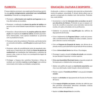 Floresta
É nosso objetivo promover uma exploração florestal que permi-
ta uma gestão ecologicamente sustentável com rentabilidade
económica. Pretende-se, designadamente:
•	 Promover a arborização com espécies portuguesas ou ou-
tras alternativas ao eucalipto;
•	 Promover a realização de planos de gestão de baldios em
parceria com universidades especializadas na gestão flores-
tal;
•	 Fomentar o desenvolvimento de projetos-piloto de arbori-
zação com espécies de madeiras nobres. Existem já promo-
tores interessados, resta apenas estabelecer as parcerias
com os produtores locais;
•	 Promover junto dos produtores florestais, particularmente
as comissões de baldios, a certificação da exploração flores-
tal;
•	 Promover ações de sensibilização junto da população aler-
tando para a importância da criação de faixas de gestão de
combustível nas imediações das habitações e caminhos de
acesso a elas, e para os riscos e as consequências legais do
incumprimento;
•	 Privilegiar a limpeza dos caminhos florestais e linhas de
combate aos incêndios (aceiros e corta-fogos) num esforço
concertado entre todas as entidades competentes.
Educação, Cultura e Desporto
A educação, a cultura e o desporto são essenciais ao desenvolvi-
mento de qualquer comunidade. É através destes pilares que se
garante a preparação de cidadãos mais interventivos. Pretende-
mos, neste âmbito:
•	 Incrementar o nível de interação entre as escolas e os servi-
ços educativos da Câmara. Pretende-se que os espaços cul-
turais do concelho se assumam como extensões naturais das
escolas, em ações articuladas com os professores;
•	 Colaborar no processo de requalificação dos edifícios do
Agrupamento de Escolas;
•	 Criar e implementar do Programa Cultura +, onde será promo-
vido o envolvimento de cidadãos de todas as idades, associa-
ções culturais e outras instituições.
•	 Criar um Programa de Ocupação de Jovens, com oficinas de ex-
pressão artística, particularmente nos períodos de férias escolares;
•	 Criar a Universidade Sénior das Artes e Tecnologias;
•	 Prosseguir o apoio, através de bolsas de estudo, aos estudan-
tes que desejem frequentar o ensino superior;
•	 Criar uma Assembleia Municipal Jovem, enquanto projeto de
formação para a cidadania das novas gerações;
•	 Adotar uma política de apoio ao movimento associativo, que
visa a sua valorização, modernização e desenvolvimento;
•	 Manter o apoio à “Comédias do Minho” e aos grupos de teatro
amador;
•	 Apoiar as atividades do Agrupamento de Escolas de Paredes
de Coura;
•	 Criar espaços dirigidos aos jovens, dotados de valências que
lhes permitam desenvolver diferentes atividades criativas
(música, teatro, artes plásticas);
•	 Apoiar os clubes desportivos do concelho.
 