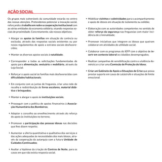 Ação Social
Os grupos mais vulneráveis da comunidade estarão no centro
das nossas atenções. Pretendemos potenciar a inovação social,
reforçando o trabalho em rede e a cooperação institucional com
as várias entidades da economia solidária, visando respostas so-
ciais de proximidade. Concretamente, são nossos objetivos:
•	 Alargar os apoios às famílias em situação de carência ou
exclusão, através das respostas sociais existentes ou por
novos regulamentos de apoio a estratos sociais desfavore-
cidos;
•	 Manter os diversos apoios sociais à natalidade;
•	 Corresponder a todas as solicitações fundamentadas de
apoio para alimentação, vestuário e mobiliário, através da
Loja Social;
•	 Reforçar o apoio social às famílias mais desfavorecidas com
dificuldades habitacionais;
•	 Em conjunto com as juntas de freguesia, criar uma rede de
recolha e redistribuição de livros escolares, material didá-
tico e brinquedos;
•	 Manter e alargar o apoio às instituições sociais;
•	 Prosseguir com a política de apoios financeiros à Associa-
ção Humanitária dos Bombeiros;
•	 Adaptar o concelho ao envelhecimento através do reforço
do apoio às instituições no terreno;
•	 Promover a participação das pessoas idosas nas decisões
que lhes dizem respeito;
•	 Aumentar a oferta quantitativa e qualitativa dos serviços e
das ações adequadas às necessidades dos mais idosos, atra-
vés da cooperação da autarquia com a futura Unidade de
Cuidados Continuados;
•	 Avaliar a hipótese da criação de Centros de Noite, para os
casos em que não exista resposta social;
•	 Mobilizar vizinhos e coletividades para o acompanhamento
e apoio de idosos em situação de isolamento ou solidão;
•	 Elaboração com as autoridades competentes no sentido de
obter reforço da segurança nas freguesias com maior inci-
dência de criminalidade;
•	 Promover iniciativas que integrem os idosos que queiram
colaborar em atividades de utilidade social;
•	 Colaborar com os programas do IEFP com o objetivo de in-
serir em contexto laboral os cidadãos desempregados;
•	 Realizar campanhas de sensibilização contra a violência do-
méstica e criar uma Comissão de Proteção do Idoso;
•	 Criar um Gabinete de Apoio a Situações de Crise que possa
prestar suporte em casos de catástrofe e situações de limite
emocional.
 