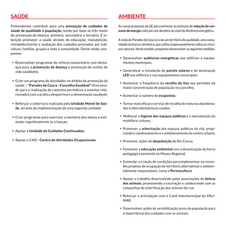 Saúde
Pretendemos contribuir para uma prestação de cuidados de
saúde de qualidade à população, tendo por base os três níveis
de prevenção de doença: primária, secundária e terciária. É in-
tenção promover a saúde através da educação, manutenção,
restabelecimento e avaliação dos cuidados prestados aos indi-
víduos, famílias, grupos e toda a comunidade. Deste modo, pro-
pomos:
•	 Desenvolver programas de reforço comunitário com desta-
que para a prevenção de doença e promoção de estilos de
vida saudáveis;
•	 Criar um programa de atividades no âmbito da promoção da
saúde – “Paredes de Coura - Concelho Saudável” direciona-
do para a realização de rastreios periódicos e eventos rela-
cionados com a prática desportiva e a alimentação saudável;
•	 Reforçar a cobertura realizada pela Unidade Móvel de Saú-
de, através da implementação de uma segunda unidade;
•	 Criar programas para exercitar a memória dos idosos e esti-
mular cognitivamente as crianças;
•	 Apoiar a Unidade de Cuidados Continuados;
•	 Apoiar o CAO - Centro de Atividades Ocupacionais.
Ambiente
As novas propostas da UE para estimular os esforços de redução do con-
sumo de energia colocam-nos desafios ao nível da eficiência energética.
AvisãodeParedesdeCouraéadeumterritóriodequalidade,umacomu-
nidade inclusiva e dinâmica, que utiliza responsavelmente todos os recur-
sosnaturais.Nestesentido,propomosdesenvolverasseguintesmedidas:
•	 Desenvolver auditorias energéticas aos edifícios e equipa-
mentos municipais;
•	 Generalizar a instalação de painéis solares e de iluminação
LED nos edifícios e nos equipamentos municipais;
•	 Aumentar a frequência da recolha do lixo nos períodos de
maior concentração de população no concelho;
•	 Aumentar o número de ecopontos;
•	 Tornar mais eficaz o serviço de recolha de viaturas abandona-
das e eletrodomésticos usados;
•	 Melhorar a higiene dos espaços públicos e a manutenção do
mobiliário urbano;
•	 Promover a arborização dos espaços públicos da vila, propi-
ciando o sombreamento e o embelezamento do centro urbano;
•	 Promover ações de despoluição do Rio Coura;
•	 Fomentar a educação ambiental com a dinamização da horta
pedagógica existente no Museu Regional;
•	 Estimular a criação de condições para implementar no conce-
lho projetos de ocupação do território alternativos e ambien-
talmente responsáveis, como a Permacultura.
•	 Apoiar o trabalho desenvolvido pelas associações de defesa
dos animais, promovendo a vacinação e colaborando com as
campanhas de esterilização dos animais de rua;
•	 Reforçar a articulação com o Canil Intermunicipal da VALI-
MAR;
•	 Desenvolver ações de sensibilização junto da população para
a importância dos cuidados com os animais.
 
