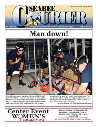 Vol. 55 No. 32
www.cnic.navy.mil/gulfport
August 20, 2015Naval Construction Battalion Center, Gulfport, Mississippi
Naval Construction Battalion Center (NCBC) Gulf-
port, firefighters secure a “patient” to a mobility
basket in the attic of building 306C on board NCBC,
Aug. 11. The firefighters participate in man-down
exercises on the base to help train the first re-
sponders to be able to react in real situations. Pic-
tured from left to right: Firefighters Sean Reagan,
Jimmy Steube, Joe Martinelli and James Ellisor. (U.S.
Navy photo by Rob Mims/Released)
For more photos, visit NCBC Gulfport on Facebook
Center Event
Man down!
Colmer Dining Facility, Aug. 26
Ceremony/Cake Cutting: 10 a.m.
Special Meal: 11 a.m. - 12:45 p.m.
Cost: $5.55
Sponsored by the Diversity Committee
All with authorized access to NCBC are welcome
 
