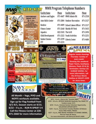 10
All Month – Yoga, PIYO and
NOFFS workouts available.
Sign up for Flag Football from
8/1-9/1, Season starts on 9/15.
8/22 – 9 a.m. - RUN N SPRAY 5 K
Call the Fitness Center at 228-
871-2668 for more information.
8/21 – 6 p.m., Liberty Idol "Karaoke Night"
8/22 – 10 a.m., SKYDIVE NAWLINS Skydiving Trip, Slidell, LA
- Tandem Jump!, $171
8/23 – 9 a.m., Humane Society Volunteer Opportunity,
VOLUNTEER OPPORTUNITY!
8/25 – 6 p.m., Tournament Tuesday-Madden 16 Release
Party! FREE FOOD!, PRIZES!
8/27 – 6 p.m., FREE MOVIE THURSDAY AT SEABEE CINEMA,
Pick Up Ticket @ Liberty
For more information, call Liberty @ 228-871-4684.
Regular movie showings
Thursday- Sunday of
every week!
Showing this weekend:
Paper Towns, Southpaw,
Minions, Pixels 2D & 3D,
Terminator; Genisys ($1
SUNDAY SHOW). For
more information, call
the 24-hour Movie
Hotline at 228-871-3299
for show times.
FacilityName Phone FacilityName Phone
Anchors andEagles 871-4607 MWR AdminOfc 871-2538
Auto Skills Center 871-2804 Outdoor Recreation 871-2127
Beehive 871-4009 School LiasonOfficer 871-2117
Fitness Center 871-2668 Shields RV Park 871-5435
Aquatics 822-5103 TheGrill 871-2494
ChildDevelopment 871-2323 YouthActivities 871-2251
SeabeeCinema 871-3299 LibertyCenter 871-4684
ITT 871-2231
MWRProgramTelephoneNumbers
GEAR UP GRILLMASTERS!
Rent a Pull behind
Charcoal or Propane BBQ GRILL
At OUTDOOR RECREATION
for only $30-$40! NEED MORE INFO?
Call 228-871-2127
tyFFFFFFFFaacilit
i
August20,2015SeabeeCourier
 