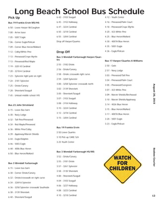 Pick Up
Bus 19 Frankie Ervin MS/HS
6:50 - Leave Harper McCaughan
7:00 - Arrive base
7:05 - 5007 Eagle
7:06 - Corner Eagle/Pelican
7:09 - Corner Blue Heron/Mallard
7:12 - Colby/White Pine
7:13 - Pinewood/Crepe Myrtle
7:13 - Pinewood/Red Maple
7:19 - 3201-B Cardinal
7:20 - 3218-A Cardinal
7:23 - Sylvester light pole on right
7:24 - 3181 Sylvester
7:25 - Oriole/Canary
7:28 - Shorelark/Seagull
7:45 - Unload middle school /HS
Bus 23 John Strickland
6:15 - Leave Bus barn
6:30 - Navy Lodge
6:32 - Tall Pine/Pinewood
6:34 - Red Maple/Pinewood
6:36 - White Pine/Colby
6:39 - Appleway/Marvin Shields
6:44 - Eagle/Dolphin
6:46 - 5003 Eagle
6:48 - 4006 Blue Heron
6:50 - Blue Heron/Mallard
Bus 3 Wendall Yarborough
6:15 - Leave bus barn
6:30 - Corner Oriole/Canary
6:32 - Oriole/crosswalk on right curve
6:34 - 3269-A Sylvester
6:36 - 3258 Sylvester crosswalk Southside
6:38 - 3139 Shorelark
6:40 - Shorelark/Seagull
6:42 - 3103 Seagull
6:45 - 3152 Holloway
6:47 - 3224 Cardinal
6:50 - 3218 Cardinal
6:55 - 3204 Cardinal
Drop off Harper/Quarles
Drop Off
Bus 3 Wendall Yarborough Harper/Quar-
les
2:55 - 3182 Oriole
2:56 - Oriole/Canary
2:58 - Oriole crosswalk right curve
2:59 - 3269 Sylvester
3:00 - 3258 Sylvester crosswalk north
3:02 - 3139 Shorelark
3:05 - Shorelark/Seagull
3:07 - 3103 Seagull
3:08 - 3154 Holloway
3:10 - 3224 Cardinal
3:12 - 3218 Cardinal
3:15 - 3204 Cardinal
Bus 19 Frankie Ervin
2:50 Leave Quarles
3:10 Pick up CARE Sch
3:25 Youth Center
Bus 3 Wendall Yarborough HS/MS
3:52 - Oriole/Canary
3:55 - 3181 Oriole
3:57 - 3261 Sylvester
3:58 - 3130 Shorelark
4:00 - Shorelark/Seagull
4:04 - 3103 Seagull
4:06 - 3237 Holloway
4:08 - 3223 Cardinal
4:10 - 3218 Cardinal
4:12 - Youth Center
4-16 - Pinewood/Palm Court
4:18 - Pinewood/Crepe Myrtle
4:20 - 423 White Pine
4:25 - Blue Heron/Mallard
4:30 - 4007A Blue Heron
4:35 - 5001 Eagle
4:36 - Eagle/Pelican
Bus 17 Harper/Quarles A Williams
2:50 - Gate
2:57 - Navy Lodge
3:03 - Pinewood/Tall Pine
3:04 - Pinewood/Palm Court
3:05 - Pinewood/Evergreen
3:07 - 423 White Pine
3:09 - Marvin Shields/Birchwood
3:10 - Marvin Shields/Appleway
3:14 - 4026 Blue Heron
3:15 - Blue Heron/Mallard
3:17 - 4007A Blue Heron
3:20 - 5001 Eagle
3:23 - Eagle/Pelican
August20,2015SeabeeCourier
12
Long Beach School Bus Schedule
 