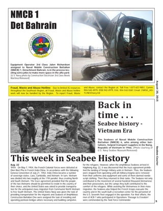 Aug. 22
1954: On May 7, 1954, the French Colonial Forces were defeated at
Dien Bien Phu in French Indo-China. In accordance with the following
Geneva Convention of July 21, 1954, Indo-China became a number
of sovereign states: Laos, Cambodia, and Vietnam. In turn, Vietnam
was divided into two roughly at the 17th parallel, thus creating North
and South Vietnam. The truce agreement provided that the people
of the two Vietnams should be permitted to reside in the country of
their choice, and the United States was asked to provide transporta-
tion for the anticipated mass migration from Communist North Vietnam
to free South Vietnam. The United States Navy was given the task of
providing transportation for the migrants and Seabees of Amphibious
Construction Battalion One were assigned the task of installing and
operating pontoon bridges where necessary and building campsites
for the refugees. However, when the amphibious Seabees arrived in
Haiphong Aug. 22, it was discovered that the truce agreement prohib-
ited the landing of foreign military units in Vietnam. Thus, the Seabees
were stopped from operating until all military insignia were removed
from their uniforms and equipment and some of them donned nonde-
script clothing. Then they returned to their tasks. The Seabees not only
contributed to the movement of several hundred thousand Vietnamese
and their possessions, but the camps they built contributed to the
comfort of the refugees. While assisting the Vietnamese in their mass
migration, the Seabees also helped the French troops evacuate the
country and in the south built a recreation center for the personnel of
the U.S. Seventh Fleet engaged in the operation. For their efforts, the
men of ACB 1 who participated in Operations “Passage to Freedom”
were commended by the Task Force Commander.
August20,2015SeabeeCourier
5
Fraud, Waste and Abuse Hotline: Due to limited IG resources
throughout the Southeast Region, all Fraud, Waste and Abuse hotline
work will now be handled by the Region. To report Fraud, Waste
and Abuse, contact the Region at: Toll Free 1-877-657-9851, Comm:
904-542-4979, DSN 942-4979, FAX: 904-542-5587, Email: CNRSE_HO-
TLINE@navy.mil
NMCB 1
Det Bahrain
Equipment Operator 3rd Class Jalen Richardson
assigned to Naval Mobile Construction Battalion
(NMCB) 1, Detachment Bahrain, is in the process lev-
eling extra piles to make more space in the alfa yard.
(U.S. Navy photo by Construction Electrician 3rd Class Alexis
Martinez/Released)
Back in
time . . .
This week in Seabee History
Seabee history -
Vietnam Era
The Seabees of Naval Mobile Construction
Battalion (NMCB) 6, who among other bat-
talions, helped transport supplies in Da Nang,
Republic of Vietnam in 1966. (Photo courtesy of
U.S. Navy Seabee Museum/Released)
 