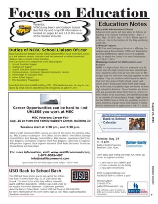 Navy-wide Advancement Exams
Advancement exams will take place as follows at
Building 433 (Tactical Training Facility: Sept. 3
(E6), Sept. 10 (E5), Sept. 17 (E4). Doors open at
6:30 a.m. Be in the Uniform of the Day and bring
valid CAC.
CPR/AED Classes
NCBC Fire and Emergency Services is offering Car-
diopulmonary Resuscitation (CPR) and Automated
External Defibrillator (AED) classes to organiza-
tions on board the Center. For more information,
call 228-871-2414.
Mississippi School for Mathematics and
Science
MSMS is a high school. But it is probably very dif-
ferent than the high school most kids attend right
now. Students come from all over the state of Mis-
sissippi and live and work and play together on the
campus. They are students who choose to spend
their last two years of high school (junior and
senior years) living away from home and engag-
ing in the kind of academic rigor not found at most
high schools in America. These students are those
who are passionate about their futures, sincere in
their efforts to be successful, and talented enough
to be capable of extraordinary things. Applications
for the MSMS Class of 2018 are available at http://
www.themsms.org/get-more-information-1. Dead-
line for submission of application is Feb. 13, 2016.
Education Notes
August20,2015SeabeeCourier
7
Focus on Education
Learn about goal setting and make fun, family cal-
endars to organize activities.
~ Learn how to set a SMART goal
~ Create a calendar for the family
~ Enjoy light refreshments
Monday, Aug. 24
4 - 5 p.m.
Balfour Beatty Properties
609 Palm Court, NCBC
RSVP to lladner@bbcgrp.com
You MUST RSVP to conﬁrm a spot!
FOCUS Gulfport
228-822-5736
gulfport@focusproject. org
This workshop is open to families of
NCBC and is hosted by Balfour Beatty
Communities
The USO Gulf Coast invites you to sign up for the 3rd An-
nual Back To School Bash Aug. 23, at Gulf Islands Wa-
terpark. This event is for active duty military, reservists,
guard, and their dependents. Children age 2 and under do
not require a ticket for admission. If you have questions
about the Back to School Bash, contact USO Gulf Coast at 228-248-0533.
For more information on the event and to sign up visit, https://gulfcoastbacktos-
choolbash.eventbrite.com.
USO Back to School Bash
Career Opportunities can be hard to ﬁnd
UNLESS you work at MSC
MSC Veterans Career Fair
Aug. 25 at Fleet and Family Support Center, Building 30
Sessions start at 1:30 pm., and 2:30 p.m.
Military Sealift Command (MSC) careers are some of the best in the maritime indus-
try. MSC is active recruiting for: First Ofﬁcer, Second Ofﬁcer, Third Ofﬁcer, Damage
Control Ofﬁcer, Asst. Damage Control Ofﬁcer, Able Seaman , Operations Chief, First
Asst. Engineer, Second Asst. Engineer, Third Asst. Engineer, Unlicensed Jr. Engineer,
Refrigeration Engineer, Deck Engineer Machinist, Chief Radio Electronics Technician,
Steward Cook and Cook Baker
For more information, visit: www.sealiftcommand.com;
1-877-JOBS-MSC
info@sealiftcommand.com
Sponsored by Fleet and Family Support Center, Gulfport - 228-871-3000
Naval Construction Battalion Center School Liaison Ofﬁcer (SLO) Kevin Byrd, serves
as a link between parents, educators and the command so military-connected
children make a smooth school transition.
There are seven core components of the SLO program:
1. School Transition Support
2. Deployment Support
3. Special Education System Navigation
4. Communications: Command, Educator,Community, Parents
5. Partnerships In Education (PIE)
6. Home School Support
7. Post-Secondary Preparation
Kevin Byrd is located in MWR building #352, 1706 Bainbridge Ave. He may be con-
tacted by email at kevin.r.byrd@navy.mil or by phone at 228-871-2117.
Duties of NCBC School Liaison Ofﬁcer
Parents:
NCBC/Long Beach and Gulfport School
Bus Pick Up and Drop Off information is
located on pages 12 and 13 of this issue
of the Seabee eCourier
 