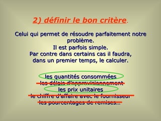 2) définir le bon critère.
Celui qui permet de résoudre parfaitement notre
                     problème.
               Il est parfois simple.
      Par contre dans certains cas il faudra,
       dans un premier temps, le calculer.


            les quantités consommées
          les délais d’approvisionnement
                 les prix unitaires
     le chiffre d’affaire avec le fournisseur
         les pourcentages de remises…
 