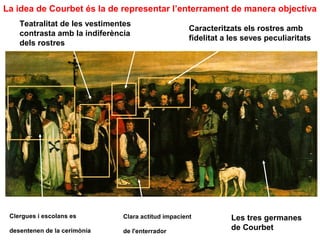 La idea de Courbet és la de representar l’enterrament de manera objectiva
    Teatralitat de les vestimentes
                                                     Caracteritzats els rostres amb
    contrasta amb la indiferència
                                                     fidelitat a les seves peculiaritats
    dels rostres




 Clergues i escolans es        Clara actitud impacient           Les tres germanes
 desentenen de la cerimònia    de l'enterrador
                                                                 de Courbet
 