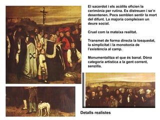 El sacerdot i els acòlits oficien la
    cerimònia per rutina. Es distreuen i se’n
    desentenen. Pocs semblen sentir la mort
    del difunt. La majoria compleixen un
    deure social.

    Cruel com la mateixa realitat.

    Transmet de forma directa la tosquedat,
    la simplicitat i la monotonia de
    l’existència al camp.

    Monumentalitza el que és banal. Dóna
    categoria artística a la gent corrent,
    senzilla.




Detalls realistes
 