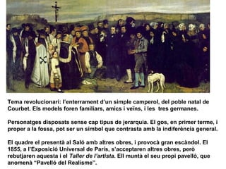 Tema revolucionari: l’enterrament d’un simple camperol, del poble natal de
Courbet. Els models foren familiars, amics i veïns, i les tres germanes.

Personatges disposats sense cap tipus de jerarquia. El gos, en primer terme, i
proper a la fossa, pot ser un símbol que contrasta amb la indiferència general.

El quadre el presentà al Saló amb altres obres, i provocà gran escàndol. El
1855, a l’Exposició Universal de París, s’acceptaren altres obres, però
rebutjaren aquesta i el Taller de l’artista. Ell muntà el seu propi pavelló, que
anomenà “Pavelló del Realisme”.
 