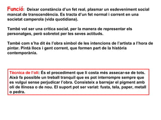 Funció:   Deixar constància d’un fet real, plasmar un esdeveniment social
mancat de transcendència. Es tracta d’un fet normal i corrent en una
societat camperola (vida quotidiana).

També vol ser una crítica social, per la manera de representar els
personatges, però sobretot per les seves actituds.

També com s’ha dit és l’obra símbol de les intencions de l’artista a l’hora de
pintar. Pintà llocs i gent corrent, que formen part de la història
contemporània.



 Tècnica de l’oli: És el procediment que li costa més assecar-se de tots.
 Això fa possible un treball tranquil que es pot interrompre sempre que
 es vulgui sense perjudicar l’obra. Consisteix a barrejar el pigment amb
 oli de llinosa o de nou. El suport pot ser variat: fusta, tela, paper, metall
 o pedra.
 