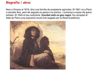 Biografia i obra:

Neix a Ornans el 1819, dins una família de propietaris agrícoles. El 1841 va a París
a estudiar lleis, però de seguida es passa a la pintura, i comença a copiar als grans
artistes. El 1844 el seu autoretrat, Courbet amb un gos negre, fou acceptat al
Saló de París (una exposició anual d’art pagada per la Reial Acadèmia).
 