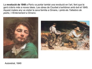 La revolució de 1848 a París va portar també una revolució en l’art, fent que la
gent s’obrís més a noves idees. Les obres de Courbet s’exhibiren amb èxit el 1849.
Aquest mateix any va visitar la seva família a Ornans, i pintà els Talladors de
pedra, i l’Enterrament a Ornans.




 Autoretrat, 1849
 