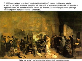 El 1855 completà un gran llenç, que fou refusat pel Saló, muntant ell la seva pròpia
exposició paral·lela. Al costat dret pintà els seus amics, artistes i intel·lectuals, i a l’esquerra
representats de les diferents classes socials del moment. Al centre ell pintant un paisatge
observat per un nen (innocència) i una model.




                   “Taller del pintor” o al·legoria real a set anys de la meva vida artística
 