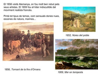 El 1856 visità Alemanya, on fou molt ben rebut pels
seus artistes. El 1859 fou el líder indiscutible del
moviment realista francès.

Pintà tot tipus de temes, com sensuals dones nues,
escenes de natura, marines...




                                                        1852, Noies del poble




1856, Tornant de la fira d’Ornans
                                                  1869, Mar en tempesta
 