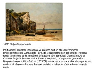 1872, Platja de Normandia.

Políticament socialista i republicà, va prendre part en els esdeveniments
revolucionaris de la Comuna de París, de la qual formà part del govern. Proposà
retirar la columna de la Vendôme, que acabà sent destruïda. Quan va caure la
Comuna fou jutjat i condemnat a 6 mesos de presó, i a pagar una gran multa.
Després d’això s’exilià a Suïssa (1873-77), on va morir sense acabar de pagar el seu
deute amb el govern francès. La seva activitat artística no s’aturà durant aquests
anys.
 
