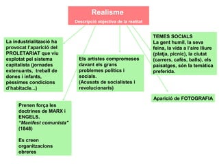 Realisme
                            Descripció objectiva de la realitat


                                                                  TEMES SOCIALS
La industrialització ha                                           La gent humil, la seva
provocat l’aparició del                                           feina, la vida a l’aire lliure
PROLETARIAT que viu                                               (platja, picnic), la ciutat
explotat pel sistema          Els artistes compromesos            (carrers, cafès, balls), els
capitalista (jornades         davant els grans                    paisatges, són la temàtica
extenuants, treball de        problemes polítics i                preferida.
dones i infants,              socials.
pèssimes condicions           (Acusats de socialistes i
d’habitacle...)               revolucionaris)

                                                                  Aparició de FOTOGRAFIA
     Prenen força les
     doctrines de MARX i
     ENGELS.
     “Manifest comunista"                        El Realisme pictòric sorgeix
     (1848)
                                                 a mitjans segle XIX.
     Es creen                                    (Revolució burgesa de 1848)
     organitzacions
     obreres
 