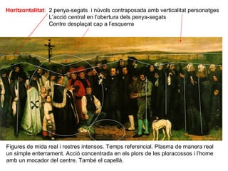 Horitzontalitat: 2 penya-segats i núvols contraposada amb verticalitat personatges
                 L’acció central en l’obertura dels penya-segats
                 Centre desplaçat cap a l’esquerra




Figures de mida real i rostres intensos. Temps referencial. Plasma de manera real
un simple enterrament. Acció concentrada en els plors de les ploracossos i l’home
amb un mocador del centre. També el capellà.
 