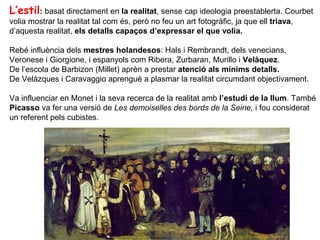 L’estil: basat directament en la realitat, sense cap ideologia preestablerta. Courbet
volia mostrar la realitat tal com és, però no feu un art fotogràfic, ja que ell triava,
d’aquesta realitat, els detalls capaços d’expressar el que volia.

Rebé influència dels mestres holandesos: Hals i Rembrandt, dels venecians,
Veronese i Giorgione, i espanyols com Ribera, Zurbaran, Murillo i Velàquez.
De l’escola de Barbizon (Millet) aprèn a prestar atenció als mínims detalls.
De Velàzques i Caravaggio aprengué a plasmar la realitat circumdant objectivament.

Va influenciar en Monet i la seva recerca de la realitat amb l’estudi de la llum. També
Picasso va fer una versió de Les demoiselles des bords de la Seine, i fou considerat
un referent pels cubistes.
 
