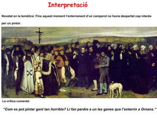 Interpretació
Novetat en la temàtica: Fins aquest moment l’enterrament d’un camperol no havia despertat cap interès

per un pintor.




La crítica comentà:

 “Com es pot pintar gent tan horrible? Li fan perdre a un les ganes que l’enterrin a Ornans.”
 