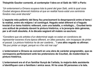Théophile Gautier comentà, al contemplar l’obra en el Saló de 1851 a París:

“Un enterrament a Ornans ocupava tota la paret del gran Saló, amb la qual cosa
Coubet atorgava dimensió històrica al que en realitat havia estat una cerimònia
fúnebre mes aviat discreta”

L’aspecte més polèmic del llenç fou precisament la desproporció entre el tema i
la realitat, entre els mitjans i el contingut. Hagués estat diferent si s’hagués
tractat d’un tema històric rellevant, com una batalla, o mitològic... Courbet tenia
una actitud de protesta davant la pintura històrica, o la jerarquia dels gèneres,
per a ell molt obsoleta. A la dècada següent ell mateix va escriure:

“Considero que els artistes d’un determinat segle no estan en condicions de
representar escenes d’una època diferent, en altes paraules, són incapaços de pintar
el passat. La pintura històrica ha de ser coetània...” i una altra vegada va afirmar:
“No puc pintar un àngel, perquè no n’he vist mai cap”

L’enterrament a Ornans es convertí en una obra de caràcter programàtic, que es
corresponia perfectament amb les pretensions de Courbet, de modernitzar la
pintura històrica.

L'enterrament era el d’un familiar llunyà de l’artista, la majoria dels assistents
s’identifiquen com a familiars i amics seus. Hi ha unes 50 persones a la tela.
 