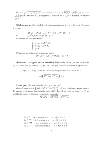 −− − − − −
                   − − − − −→                                 −−→
                                                               −−            −
                                                                             −→
   On voit que M (to )M (to + h) est colinéaire au vecteur Mp (to ) + p! ε(t) qui tend vers
−−→
−−
Mp (to ) quand t tend vers t0 . La tangente à la courbe Γ en M (to ) a la direction, du vecteur
−−→
−−
Mp (to )


   Règle pratique : On calcule les dérivées successives de f           et g en to , et on détermine
p tel que :

                f (to )) = g (to ) = ....= f (p−1) (to) = g (p−1) (to ) = 0
   et          ((f (p) (to ) = 0 ou g (p) (to ) = 0)
   La tangente a pour équations :
                       
                        x = xo + λf (p) (to )
                       
                            y = yo + λg (p) (to )
                       
                        λ ∈R   I



   L'équation cartésienne de la tangente s'écrit :
                          g (p) (to )(x − xo ) − f (p) (to )(y − yo ) = 0


   Dénition : On appelle second invariant de la courbe M                en to le plus petit entier
                                 −− −
                                 − −→           −− −
                                                − −→
q , (q  p) tel que les vecteurs M (p) (to ) et M (q) (to ) soient linéairement indépendants.
        −− −
        − −→ −− −      − −→
        M (p) (to ) et M (q) (to ) sont linéairement indépendants si et seulement si
                                      −− − −− −
                                      − −→ − −→
                                  det M (p) (to ), M (q) (to )   =0



   Remarque : Si to est birégulier alors p = 1 et q = 2.
                                   −− − −− −
                                   − −→ − −→
    Considérons le repère M (to ), M (p) (to ), M (q) (to ) , où p et q désignent respectivement
le premier et le second invariant du point M (t0 ).Soit M un point du plan , (α, β) ses
coordonnées dans le nouveau repère, nous avons alors :
                               −− −
                                − −→            −− −
                                                 − −→           −− −
                                                                − −→
                               M (to )M = αM (p) (to ) + β M (q) (to )




              M   ∈I      si et seulement si    α  0 et β  0
              M   ∈ II     si et seulement si    α  0 et β  0
              M   ∈ III      si et seulement si   α  0 et β  0
              M   ∈ IV      si et seulement si    α  0 et β  0

                                                  10
 