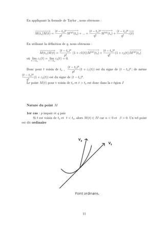 En appliquant la formule de Taylor , nous obtenons :


            − − − → (t − to )p − − −
            −− − −              − −→               (t − to )q − − −
                                                               − − → (t − to )q −−
                                                                                 →
            M (to )M (t) =     M (p) (to ) + ... +            M (q) (to ) +     ε(t)
                           p!                          q!                   q!

   En utilisant la dénition de q, nous obtenons :
             − − − → (t − to )p
           −− − −                             −− −
                                              − − → (t − to )q             −− −
                                                                           − −→
           M (to )M (t) =          (1 + ε1(t))M (p) (to ) +    (1 + ε2 (t))M (q) (to )
                               p!                           q!
   où lim ε1 (t) = lim ε2 (t) = 0.
          t−→to       t−→to


                                    (t − to )p
   Donc pour t voisin de to ,                  (1 + ε1 (t)) est du signe de (t − to )p ; de même
                                        p!
(t − to )q
           (1 + ε2 (t)) est du signe de (t − to )q .
    q!
    Le point M (t) pour t voisin de to et t  to est donc dans la r égion I




   Nature du point M
   1er cas : p impair et q pair
           Si t est voisin de to et t  to , alors M (t) ∈ II car α  0 et β  0. Un tel point
est dit   ordinaire




                                               11
 