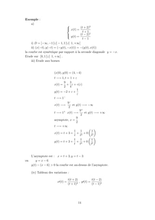 Exemple :
    a)                                           2
                                  x(t) = (t + 2)
                                 
                                            t+1
                                                 2
                                  y(t) = (t − 2)
                                 
                                            t−1
     i) D = ]−∞, −1 [∪] − 1, 1 [∪] 1, +∞[
     ii) (x(−t), y(−t) = (−y(t), −x(t)) = −(y(t), x(t))
la courbe est symétrique par rapport à la seconde diagonale y = −x.
Etude sur [0, 1 [∪] 1, +∞[ .
     iii) Etude aux bornes


                     (x(0), y(0) = (4, −4)
                     t −→ 1, t = 1 + ε
                            9 3
                     x(t) = + ε + ◦(ε)
                            2 4
                                      1
                     y(t) = −2 + ε +
                                      ε
                            −
                     t −→ 1
                              9−
                     x(t) −→      et y(t) −→ −∞
                               2
                                        9+
                     t −→ 1+ x(t) −→       et y(t) −→ +∞
                                         2
                                     9
                     asymptote, x =
                                     2
                     t −→ +∞
                                   1   1    1
                     x(t) = t + 3 +  + 2 +0 2
                                   t t      t
                                   1   1    1
                     y(t) = t + 3 + + 2 + 0 2
                                   t t      t



   L'asymptote est : x = t + 3, y = t − 3
ou    y =x−6
   y(t) − (x − 6)  0 la courbe est au-dessus de l'asymptote.

    (iv) Tableau des variations :

                                  t(t + 2)            t(t − 2)
                        x (t) =           2
                                            , y (t) =
                                  (t + 1)             (t − 1)2




                                          14
 