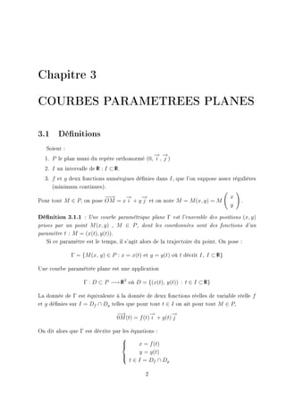 Chapitre 3

COURBES PARAMETREES PLANES

3.1 Dénitions
   Soient :
                                            → →
                                            − −
  1. P le plan muni du repère orthonormé (0, i , j )
  2. I un intervalle de R : I ⊂ R.
                        I       I


  3. f et g deux fonctions numérqiues dénies dans I , que l'on suppose assez régulières
     (minimum continues).
                         −→
                          −    →
                               −     →
                                     −                                           x
Pour tout M ∈ P, on pose OM = x i + y j et on note M = M (x, y) = M                      .
                                                                                 y

Dénition 3.1.1    : Une courbe paramétrique plane    Γ   est l'ensemble des positions       (x, y)
prises par un point M (x, y) , M ∈ P , dont les coordonnées sont des fonctions                d'un

paramètre t : M = (x(t), y(t)).

   Si ce paramètre est le temps, il s'agit alors de la trajectoire du point. On pose :

              Γ = {M (x, y) ∈ P : x = x(t) et y = y(t) où t décrit I, I ⊂ R}
                                                                          I



Une courbe paramétrée plane est une application

                   Γ : D ⊂ P −→ R2 où D = {(x(t), y(t)) : t ∈ I ⊂ R}
                                I                                 I



La donnée de Γ est équivalente à la donnée de deux fonctions réelles de variable réelle f
et g dénies sur I = Df ∩ Dg telles que pour tout t ∈ I on ait pour tout M ∈ P,
                                 −→            →
                                               −        →
                                                        −
                                 0M (t) = f (t) i + g(t) j

On dit alors que Γ est décrite par les équations :
                                  
                                  
                                         x = f (t)
                                          y = g(t)
                                  
                                   t∈I =D ∩D
                                                f   g


                                             2
 