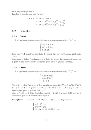 t ∈ I , s'appelle le paramètre.
Par abus de notation , on pose (on note) :

                       M ∈ Γ ⇔ ∃ t ∈ I : M (t) ∈ Γ
                                         −→            →
                                                       −        →
                                                                −
                             ⇔ ∃ t ∈ I : 0M (t) = f (t) i + g(t) j
                                         −→            →
                                                       −        →
                                                                −
                             ⇔ ∃ t ∈ I : 0M (t) = x(t) i + y(t) j


3.2 Exemples
3.2.1     Droite
                                                                     → →
                                                                     − −
   Si la représentation d'une courbe Γ, dans un répére orthonormé (O; i , j ) est
                                   
                                    x(t) = αt + a
                                   
                                      y(t) = βt + b
                                   
                                    t ∈ I ⊂R I



Si de plus I = R alors Γ est une droite de vecteur directeur (α, β) passant par le point
                  I

A(a, b).
Si de plus I ⊂ R alors Γ est la partie de la droite de vecteur directeur (α, β) passant par
                I

le point A(a, b), correspondant aux valeurs prises par x et y quand t décrit I.


3.2.2     Cercle
                                                                     → →
                                                                     − −
   Si la représentation d'une courbe Γ, dans un répére orthonormé (O; i , j ) est
                                  
                                   x(t) = R cos(t)
                                  
                                     y(t) = R sin(t)
                                  
                                   t ∈ I ⊂R I



Si I = [0, 2π] , alors Γ est le cercle de centre O et de rayon R.i.e.R2 = R2 cos2 t + R2 sin2 t.
Si I ⊂ R alors Γ est la partie du cercle de centre O et de rayon R. correspondant aux
        I

valeurs prises par x et y quand t décrit I.
Ainsi si I = [0, π] , t décrit [0, π] alors x décrit [−R, +R] et y décrit [0, R] i.e. Γ est le
demi cercle positif de centre O et de rayon R.

Exemple 3.2.1     Dessiner les points   M (0)   et   M (2)   de la courbe paramétrée :

                            
                                            1
                             x(t) = t2 + t+1
                            
                              y(t) = t + t21
                                           −1
                            
                             t ∈ ]−∞, −1 [∪] − 1, 1 [∪] 1, +∞[




                                                3
 