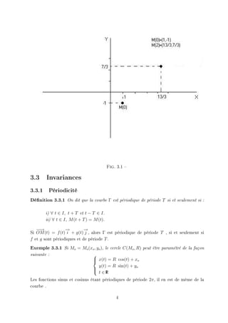 Fig.   3.1 

3.3 Invariances
3.3.1    Périodicité

Dénition 3.3.1     On dit que la courbe      Γ   est périodique de période   T   si et seulement si :



        i) ∀ t ∈ I, t + T et t − T ∈ I .
        ii) ∀ t ∈ I , M (t + T ) = M (t).


   −→
    −             →
                  −        →
                           −
Si OM (t) = f (t) i + g(t) j , alors Γ est périodique de période T , si et seulement si
f et g sont périodiques et de période T .
Exemple 3.3.1     Si   Mo = Mo (xo , yo ),   le cercle   C(Mo , R)   peut être paramétré de la façon

suivante :                          
                                     x(t) = R cos(t) + xo
                                    
                                      y(t) = R sin(t) + yo
                                    
                                     t ∈RI

Les fonctions sinus et cosinus étant périodiques de période 2π , il en est de même de la
courbe .

                                                    4
 