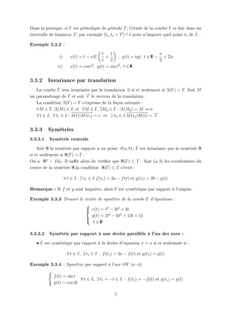 Dans la pratique, si Γ est périodique de période T , l'étude de la courbe Γ se fait dans un
intervalle de longueur T , par exemple [to , to + T ] ∩ I pour n'importe quel point to de I .

Exemple 3.3.2        :


                                             t   1                             π
               i)         x(t) = t − πE        +      , y(t) = tgt, t ∈ R
                                                                        I        + Zπ
                                            π 2                                2
               ii)        x(t) = cos t2 , y(t) = sin t2 , t ∈ R
                                                              I




3.3.2    Invariance par translation

   La courbe Γ sera invariante par la translation si et seulement si                 (Γ) = Γ. Soit M
un paramètrage de Γ et soit − le vecteur de la translation .
                              →v
   La condition (Γ) = Γ s'exprime de la façon suivante :
   ∀M ∈ Γ, (M ) ∈ Γ et ∀M ∈ Γ, ∃M2 ∈ Γ : (M2 ) = M ⇐⇒
                       −− − −
                        − − −→                      −− − −
                                                     − − −→ →
   ∀ t ∈ I, ∀ t1 ∈ I : M (t)M (t1 ) = v et ∃ t2 ∈ I M (t2 )M (t) = −
                                                                   v


3.3.3    Symétries

3.3.3.1 Symétrie centrale
    Soit S la symétrie par rapport à un point A(a, b) ; Γ est invariante par la symétrie S
si et seulement si S(Γ) = Γ .
On a S2 = IdP . Il sut alors de vérier que S(Γ) ⊂ Γ . Soit (a, b) les coordonnées du
centre de la symétrie S,la condition S(Γ) ⊂ Γ s'écrit :

                     ∀ t ∈ I, ∃ t1 ∈ I f (t1 ) = 2a − f (t) et g(t1 ) = 2b − g(t)

Remarque : Si f          et g sont impaires, alors Γ est symétrique par rapport à l'origine.

Exemple 3.3.3        Trouver le centre de symétrie de la courbe        Γ   d'équations :

                                    
                                     x(t) = t3 − 3t2 + 2t
                                    
                                      y(t) = 2t3 − 6t2 + 13t + 11
                                    
                                     t ∈R I



3.3.3.2 Symétrie par rapport à une droite parallèle à l'un des axes :
   • Γ est symétrique par rapport à la droite d'equation x = a si et seulement si :

                         ∀ t ∈ I, ∃ t1 ∈ I : f (t1 ) = 2a − f (t) et g(t1 ) = g(t)

Exemple 3.3.4        : Symétrie par rapport à l'axe OY (a=0)



            f (t) = sin t
                          ∀ t ∈ I, ∃ t1 = −t ∈ I : f (t1 ) = −f (t) et g(t1 ) = g(t)
            g(t) = cos 2t

                                                    5
 