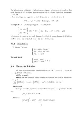 Car la fonction sin est impaire et la fonction cos est paire. L'étude de cette courbe se fera
sur le domaine [0, π] car elle est périodique de période T = 2π est symétrique par rapport
à l'axe OX.
• Γ est symétrique par rapport à la droite d'equation y = b si et seulement si

                       ∀ t ∈ I, ∃ t1 ∈ I : f (t1 ) = f (t) et g(t1 ) = 2b − g(t)

Exemple 3.3.5     : Symétrie par rapport à l'axe OX (b=0)

           
            f (t) = t + 1
           
                         t ∀ t ∈ I, ∃ t1 = 1 ∈ I : f (t1 ) = f (t) et g(t1 ) = −g(t)
            g(t) = t − 1
                                          t
                         t
L'étude de cette courbe se fera sur le domaine [−1, 0[∪]0, 1] car son domaine de dénition
                                        1
est R∗ et pour t ∈ [−1, 0[∪]0, 1] on a ∈ [−∞, −1] ∪ [1, +∞[.
    I
                                        t

3.3.4      Translation

   Si il existe T tel que             
                                       f (t + nT ) = f (t) + nT
                                      
                                        g(t + nT ) = g(t) + nT
                                       t ∈ I et n ∈ Z
                                      

Exemple 3.3.6     :

                                         f (t) = t + cos t
                                                           T = 2π
                                         g(t) = t + sin t


3.4 Branches innies
         On peut avoir des branches innies quand t −→ +∞, t −→ −∞ , t −→ t− et o
t −→ to . L'étude est la même.
       +

         a) Cas général :
         Dénition : On dit que la courbe paramétrée M admet une branche innie pour
t −→ t− si
       o
           −→
            −                    −→
                                  −                   −→
                                                       −       →
                                                               −     →
                                                                     −
    lim− OM (t) = +∞, avec OM (t) = x2 + y 2 , OM (t) = x i + y j
   t−→to

   Proposition :
        Pour que la courbe M présente une branche innie pour t −→ t− il faut et il sut
                                                                    o
que :
                      lim |f (t)| + |g(t)| = +∞
                 t−→t−
                     o


   Preuve :
                      −→
                       −       2
                      OM (t)       = |f (t)|2 + |g(t)|2 ≤ (|f (t)| + |g(t)|)2


                                                    6
 