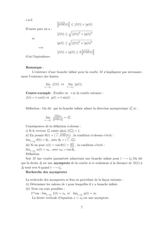 c.à.d
                               −→
                                −
                               OM (t) ≤ |f (t)| + |g(t)|
   D'autre part on a :
                              |f (t)| ≤      |f (t)|2 + |g(t)|2
       et
                              |g(t)| ≤       |f (t)|2 + |g(t)|2
               =⇒
                                                   −→
                                                    −
                              |f (t)| + |g(t)| ≤ 2 OM (t)
   d'où l'équivalence .


   Remarque :
        L'existence d'une branche innie pour la courbe M n'impliquent pas nécessaire-
ment l'existence des limites

                     lim |f (t)| et       lim |g(t)| .
                    t−→t−
                        o              t−→t−
                                           o


   Contre-exemple : Etudier en +∞ la courbe suivante :
   f (t) = t cos(t) et g(t) = t sin(t) .


   Dénition : On dit que la branche innie admet la direction asymptotique −o si :
                                                                            →
                                                                            u
                            −→
                             −
                     lim−   OM (t)
                            −→
                             −        = −o
                                        →
                                        u
                    t−→to   OM (t)


   Conséquences de la dénition ci-dessus :
   i) Si le vecteur −o existe alors −o = 1.
                    →
                    u               →
                                    u
                          → −
                          − −→
   ii) En posant θ(t) = ( i , OM (t)) , la condition ci-dessus s'écrit :
                                   →
                                   − →
   limt→t− θ(t) = θ0 , avec θ0 = ( i , −o )
                                       u
           0
                                     g(t)
   iii) Si on pose α(t) = tan θ(t) = f (t) , la condition s'écrit :
   limt→t− α(t) = α0 , avec α0 = tan θ0 .
           0
   Dénition
   Soit M une courbe paramétrée admettant une branche innie pour t −→ t− .On dit
                                                                               0
que la droite ∆ est une asymptote de la courbe si et seulement si la distance de M (t) à
∆ tend vers 0 quand t −→ t− .0
   Recherche des asymptotes
   La recherche des asymptotes se fera en procédant de la façon suivante :
   (i) Déterminer les valeurs de t pour lesquelles il y a branche innie.
   (ii) Trois cas sont possibles :
        1er cas : limt→t− f (t) = x0 et limt→t− g(t) = ∞.
                        0                     0
         La droite verticale d'équation x = x0 est une asymptote.


                                                     7
 