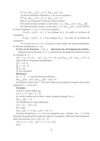 2eme cas : limt→t− f (t) = ∞ et limt→t− g(t) = y0 .
            ´
                           0                       0
           La droite horizontale d'équation y = y0 est une asymptote.
          3eme cas : limt→t− f (t) = ∞ et limt→t− g(t) = ∞.
            ´
                           0                       0
          Dans ce cas on poursuit l'étude de la façon suivante :
                                                                                            g(t)
          -On calcule la limite suivante ( si elle existe ) α0 = limt→t− α(t) = limt→t− f (t) .
                                                                        0                 0
         -On calcule la limite suivante ( si elle existe ) β0 = limt→t− g(t) − α0 f (t) ; dés lors
                                                                      0
la droite d'équation y = α0 x + β0 est une asymptote.
             - Si g(t) − α0 f (t) − β0  0 au voisinage de t− ,la courbe est au-dessus de
                                                                0
l'asymptote.
            - Si g(t) − α0 f (t) − β0  0 au voisinage de t− , la courbe est en dessous de
                                                              0
l'asymptote.
          - Si α0 existe et si β0 = ∞ , on dit que la courbe admet une branche parabolique
de direction asymptotique y = α0 x.
    b) Cas où les fonctions f et g admettent des développements limités.
       Supposons que les fonctions f et g admettent les développements limités suivants
au voisinage de t0 :
    f (t) = t−t0 + b + ε(t) , g(t) = t−t0 + b + ε (t) , avec limt→t− ε(t) = limt→t− ε (t) = 0.
                a                        a
                                                                    0                0
    Alors la droite d'équations paramétriques :
    
     x = aλ + b
    
        y =aλ+b
    
     λ ∈ IR
    est une asymptote.
    Remarque :
    Si ϕ et ψ sont des fonctions telles que :
    limt→t− [f (t) − ϕ(t)] = limt→t− [g(t) − ψ(t)] = 0.
            0                         0
    On dit que la courbe M (t) = (f (t), g(t)) admet pour asymptote le support de la courbe
paramétrée t → (ϕ(t), ψ(t)).
    Exemples :
    (i) Soit la courbe dénie par :
                              2     4
    x(t) = t − t3 , y(t) = t2 − 3t 4
    La courbe n'admet pas de droite comme asymptote puisque l'on a :
               y(t)
    limt→t− x(t) = +∞.
            0
    (ii) Considérons la courbe dénie par :
                3            t2
    x(t) = t2t−1 , y(t) = t−1
    On a alors :
               y(t)
    limt→∞ x(t) = 1 et limt→∞ y(t) − x(t) = 1 .
    La droite d'équation y = x + 1 est une asymptote pour t tendant vers + ∞ .Pour   −
déterminer la position de la courbe par rapport à l'asymptote , eectuons le développement
limité des fonctions x(t) et y(t) en + ∞ :
                                         −
    x(t) = t + 1 + ε( t1 ) , y(t) = t + 1 + 1 + ε( t1 )
                    t    2                   t       2

    d'où :

                                                8
 