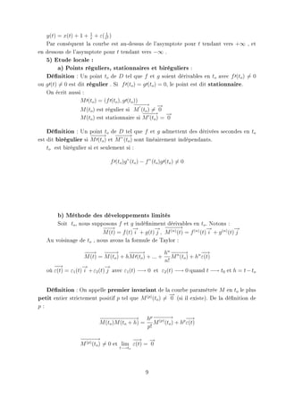 y(t) = x(t) + 1 + 1 + ε( t1 )
                     t       2

   Par conséquent la courbe est au-dessus de l'asymptote pour t tendant vers +∞ , et
en dessous de l'asymptote pour t tendant vers −∞ .
   5) Etude locale :
         a) Points réguliers, stationnaires et biréguliers :
   Dénition : Un point to de D tel que f et g soient dérivables en to avec f (to ) = 0
ou g (t) = 0 est dit régulier . Si f (to ) = g (to ) = 0, le point est dit stationnaire.
     On écrit aussi :
                   M (to ) = (f (to ), g (to ))
                                             −−→ −
                                              −−      →
                   M (to ) est régulier si M (to ) = 0
                                                −−→ −
                                                −−       →
                   M (to ) est stationnaire si M (to ) = 0

    Dénition : Un point to de D tel que f et g admettent des dérivées secondes en to
                      −−→ − − →
                      −−         −−
est dit birégulier si M (to ) et M ”(to ) sont linéairement indépendants.
     to est birégulier si et seulement si :

                                 f (to )g”(to ) − f ”(to )g (to ) = 0




          b) Méthode des développements limités
         Soit to , nous supposons f et g indéniment dérivables en to . Notons :
                            −−
                             −→          →
                                         −        → −−
                                                  − −−→                     →
                                                                            −             →
                                                                                          −
                            M (t) = f (t) i + g(t) j , M (n) (t) = f (n) (t) i + g (n) (t) j
     Au voisinage de to , nous avons la formule de Taylor :

                      −−
                       −→ − −    −→        −−→
                                            −−          hn − − →
                                                             −−         −−
                                                                         →
                      M (t) = M (to ) + hM (to ) + ... + M n (to ) + hn ε(t)
                                                        n!
        −−
         →           →
                     −          →
                                −
     où ε(t) = ε1 (t) i + ε2 (t) j avec ε1 (t) −→ 0 et ε2 (t) −→ 0 quand t −→ t0 et h = t − to


   Dénition : On appelle premier invariant de la courbe paramétrée M en to le plus
                                                         →
                                                         −
petit entier strictement positif p tel que M (p) (to ) = 0 (si il existe). De la dénition de
p:

                            − − − − − → hp − − −
                            −− − − − −            − −→           −−
                                                                  →
                            M (to )M (to + h) = M (p) (to ) + hp ε(t)
                                               p!

                    −− −
                    − −→                   −−
                                            → −   →
                    M (p) (to ) = 0 et lim ε(t) = 0
                                     t−→to




                                                  9
 