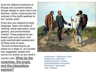 Every day you respond to body
language, types and styles of
clothing, facial expression, hand
gesture, and environmental
context. Those judgments are
based upon your quick, and
quite sophisticated assessment
of these sorts of clues.
So look at these figures as
actors on a stage or, as Courbet
has suggested, people that
you've run across as you stroll a
country road. What do the
costumes, the props,
and the interactions
express?
Even the different treatment of
Bruyas and Courbet's beards,
though related to each man's true
likeness, further underscores the
contrast of the stuffy aesthete to
the "worker-artist”
assessment – valutazione, stima
Underscore- sottolineare
Stuffy-presuntuoso, borioso
Stroll-passeggiare senza meta
Stroll about – gironzolare
Prop- sostegno
 