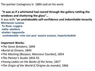 The painter Castagnary in 1884 said on his work:
"It was as if a whirlwind had roared through the gallery rattling the
windows and shattering the glass”…
It was with "an unshakeable self-confidence and indomitable tenacity
Whirlwind- turbine
To Roar- ruggire
rattle- sbattere
shatter- tapparella
unshakeable –che non puo’ essere scosso, imperturbabile
Important Works:
•The Stone Breakers, 1849
•Burial at Ornans, 1849
•The Meeting (Bonjour, Monsieur Courbet), 1854
•The Painter's Studio 1854-55
•Young Ladies on the Banks of the Seine, 1857
•The Origin of the World (L'Origine du monde), 1866
 