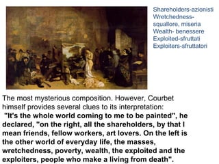 The most mysterious composition. However, Courbet
himself provides several clues to its interpretation:
"It's the whole world coming to me to be painted", he
declared, "on the right, all the shareholders, by that I
mean friends, fellow workers, art lovers. On the left is
the other world of everyday life, the masses,
wretchedness, poverty, wealth, the exploited and the
exploiters, people who make a living from death".
Shareholders-azionisti
Wretchedness-
squallore, miseria
Wealth- benessere
Exploited-sfruttati
Exploiters-sfruttatori
 