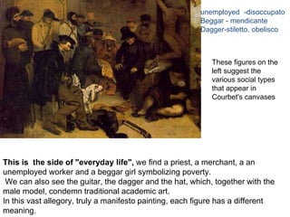 This is the side of "everyday life", we find a priest, a merchant, a an
unemployed worker and a beggar girl symbolizing poverty.
We can also see the guitar, the dagger and the hat, which, together with the
male model, condemn traditional academic art.
In this vast allegory, truly a manifesto painting, each figure has a different
meaning.
These figures on the
left suggest the
various social types
that appear in
Courbet's canvases
unemployed -disoccupato
Beggar - mendicante
Dagger-stiletto, obelisco
 