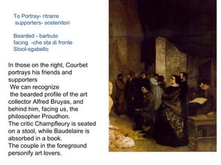 In those on the right, Courbet
portrays his friends and
supporters
We can recognize
the bearded profile of the art
collector Alfred Bruyas, and
behind him, facing us, the
philosopher Proudhon.
The critic Champfleury is seated
on a stool, while Baudelaire is
absorbed in a book.
The couple in the foreground
personify art lovers.
To Portray- ritrarre
supporters- sostenitori
Bearded - barbuto
facing -che sta di fronte
Stool-sgabello
 