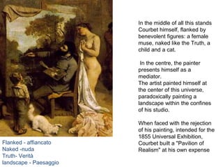 In the middle of all this stands
Courbet himself, flanked by
benevolent figures: a female
muse, naked like the Truth, a
child and a cat.
In the centre, the painter
presents himself as a
mediator.
The artist painted himself at
the center of this universe,
paradoxically painting a
landscape within the confines
of his studio.
When faced with the rejection
of his painting, intended for the
1855 Universal Exhibition,
Courbet built a "Pavilion of
Realism" at his own expense
Flanked - affiancato
Naked -nuda
Truth- Verità
landscape - Paesaggio
 