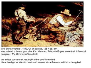 The Stonebreakers , 1849, Oil on canvas, 165 x 257 cm
was painted only one year after Karl Marx and Friedrich Engels wrote their influential
pamphlet, The Communist Manifesto
the artist's concern for the plight of the poor is evident.
Here, two figures labor to break and remove stone from a road that is being built.
 