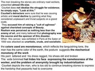 The men breaking the stones are ordinary road workers,
presented almost life-size.
Courbet does not idealize the struggle for existence;
he simply says, "Look at this."
Courbet's detractors were sure that he was causing
artistic and moral decline by painting what they
considered unpleasant and trivial subjects on a grand
scale.
They accused him of raising a "cult of ugliness"
against cherished concepts of Beauty .
Realism was perceived as nothing less than the
enemy of art, and many believed that photography was
the source and the sponsor of this disaster.
When this canvas was exhibited in Paris at the Salon of
1850 was attacked as unartistic, crude, and socialistic.
the colors used are monotonous, which reflects the languishing tone, the
man has the same color of the earth, the posture suggests the mechanical
monotony of the work
His pant tattered and his dress ragged, his shoes old and broken
The wide brimmed hat hides his face expressing the namelessness of the
worker, and the problem of anonymity brought by industrialization
Courbet depicts the man, who is too old to continue breaking stones to express
the hardship that peasants had to overcome
 