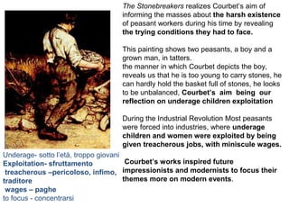 The Stonebreakers realizes Courbet’s aim of
informing the masses about the harsh existence
of peasant workers during his time by revealing
the trying conditions they had to face.
This painting shows two peasants, a boy and a
grown man, in tatters.
the manner in which Courbet depicts the boy,
reveals us that he is too young to carry stones, he
can hardly hold the basket full of stones, he looks
to be unbalanced, Courbet’s aim being our
reflection on underage children exploitation
During the Industrial Revolution Most peasants
were forced into industries, where underage
children and women were exploited by being
given treacherous jobs, with miniscule wages.
Courbet’s works inspired future
impressionists and modernists to focus their
themes more on modern events.
Underage- sotto l’età, troppo giovani
Exploitation- sfruttamento
treacherous –pericoloso, infimo,
traditore
wages – paghe
to focus - concentrarsi
 