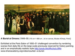 A Burial at Ornans (1849–50; 315 cm × 668 cm , oil on canvas, Musèe d'Orsay, Paris)
Exhibited at the Paris Salon of 1850–51 challenged convention by rendering
scenes from daily life on the large scale previously reserved for history painting
and in an emphatically realistic style http://youtu.be/zRuLkyLx3No
www.khanacademy.org/video/courbet -a-burial-
 
