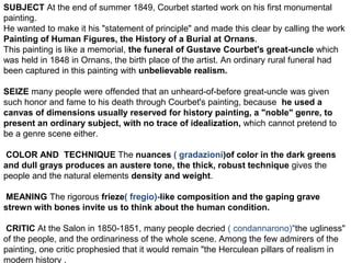 SUBJECT At the end of summer 1849, Courbet started work on his first monumental
painting.
He wanted to make it his "statement of principle" and made this clear by calling the work
Painting of Human Figures, the History of a Burial at Ornans.
This painting is like a memorial, the funeral of Gustave Courbet's great-uncle which
was held in 1848 in Ornans, the birth place of the artist. An ordinary rural funeral had
been captured in this painting with unbelievable realism.
SEIZE many people were offended that an unheard-of-before great-uncle was given
such honor and fame to his death through Courbet's painting, because he used a
canvas of dimensions usually reserved for history painting, a "noble" genre, to
present an ordinary subject, with no trace of idealization, which cannot pretend to
be a genre scene either.
COLOR AND TECHNIQUE The nuances ( gradazioni)of color in the dark greens
and dull grays produces an austere tone, the thick, robust technique gives the
people and the natural elements density and weight.
MEANING The rigorous frieze( fregio)-like composition and the gaping grave
strewn with bones invite us to think about the human condition.
CRITIC At the Salon in 1850-1851, many people decried ( condannarono)"the ugliness"
of the people, and the ordinariness of the whole scene. Among the few admirers of the
painting, one critic prophesied that it would remain "the Herculean pillars of realism in
modern history .
 