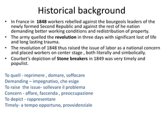 Historical background
• In France in 1848 workers rebelled against the bourgeois leaders of the
newly formed Second Republic and against the rest of he nation
demanding better working conditions and redistribution of property.
• The army quelled the revolution in three days with significant lost of life
and long lasting trauma.
• The revolution of 1848 thus raised the issue of labor as a national concern
and placed workers on center stage , both literally and simbolically.
• Courbet’s depiction of Stone breakers in 1849 was very timely and
populist.
To quell - reprimere , domare, soffocare
Demanding – impegnativo, che esige
To raise the issue- sollevare il problema
Concern - affare, faccenda , preoccupazione
To depict - rappresentare
Timely- a tempo opportuno, provvidenziale
 